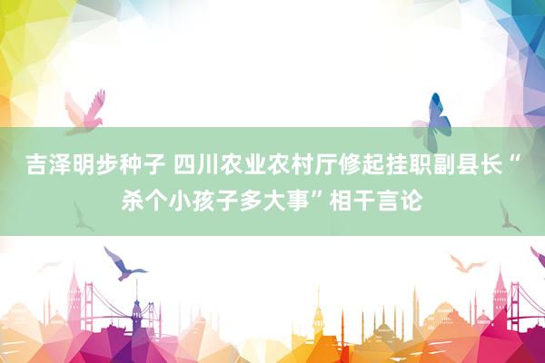 吉泽明步种子 四川农业农村厅修起挂职副县长“杀个小孩子多大事”相干言论