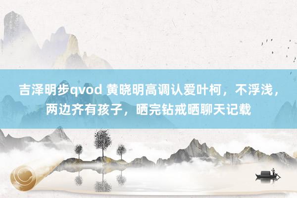 吉泽明步qvod 黄晓明高调认爱叶柯，不浮浅，两边齐有孩子，晒完钻戒晒聊天记载