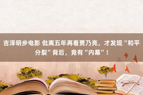 吉泽明步电影 仳离五年再看贾乃亮，才发现“和平分裂”背后，竟有“内幕”！