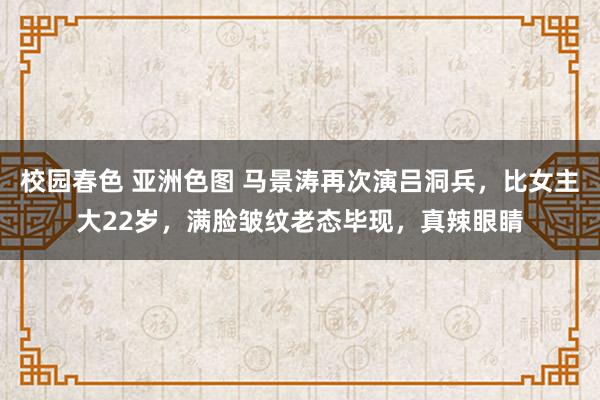 校园春色 亚洲色图 马景涛再次演吕洞兵，比女主大22岁，满脸皱纹老态毕现，真辣眼睛