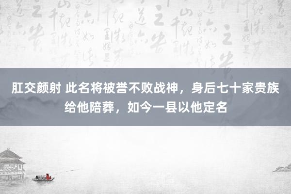 肛交颜射 此名将被誉不败战神，身后七十家贵族给他陪葬，如今一县以他定名