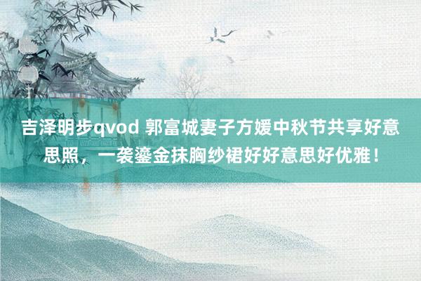 吉泽明步qvod 郭富城妻子方媛中秋节共享好意思照，一袭鎏金抹胸纱裙好好意思好优雅！