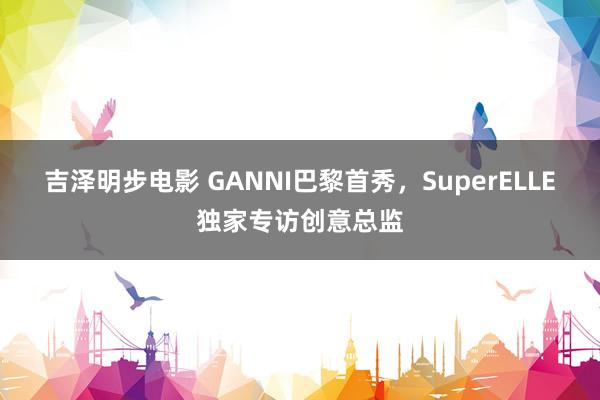 吉泽明步电影 GANNI巴黎首秀，SuperELLE独家专访创意总监