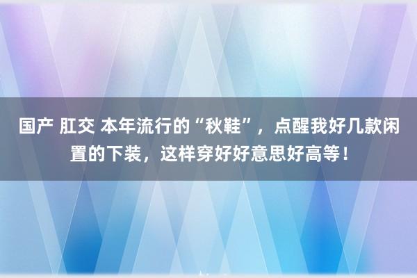 国产 肛交 本年流行的“秋鞋”，点醒我好几款闲置的下装，这样穿好好意思好高等！