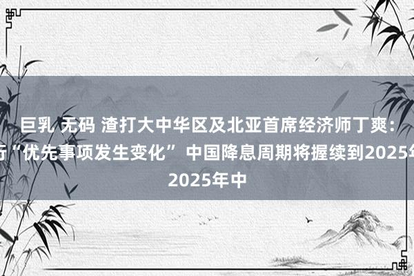 巨乳 无码 渣打大中华区及北亚首席经济师丁爽：央行“优先事项发生变化” 中国降息周期将握续到2025年中