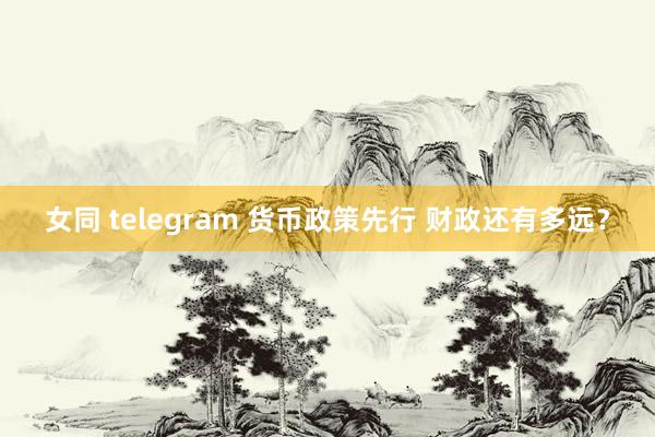 女同 telegram 货币政策先行 财政还有多远？