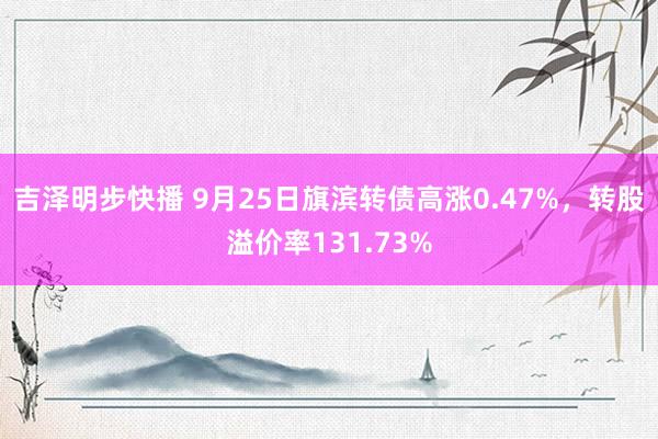 吉泽明步快播 9月25日旗滨转债高涨0.47%，转股溢价率131.73%