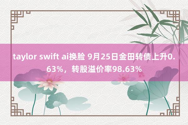 taylor swift ai换脸 9月25日金田转债上升0.63%，转股溢价率98.63%