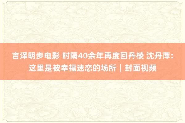 吉泽明步电影 时隔40余年再度回丹棱 沈丹萍：这里是被幸福迷恋的场所｜封面视频