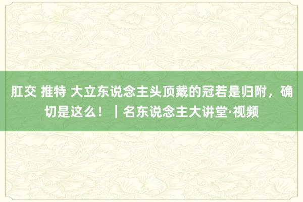 肛交 推特 大立东说念主头顶戴的冠若是归附，确切是这么！｜名东说念主大讲堂·视频