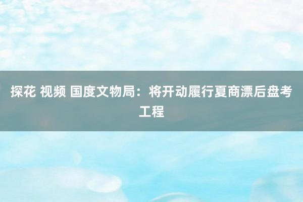 探花 视频 国度文物局：将开动履行夏商漂后盘考工程