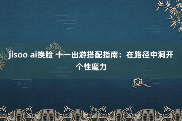 jisoo ai换脸 十一出游搭配指南：在路径中洞开个性魔力