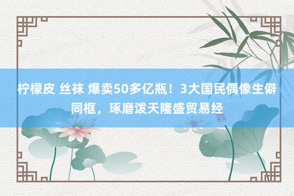 柠檬皮 丝袜 爆卖50多亿瓶！3大国民偶像生僻同框，琢磨泼天隆盛贸易经