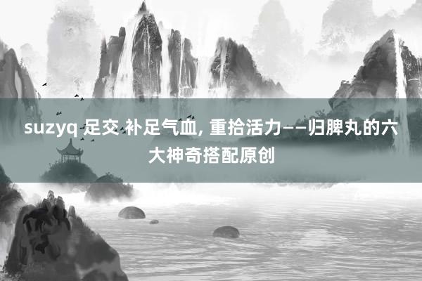 suzyq 足交 补足气血, 重拾活力——归脾丸的六大神奇搭配原创