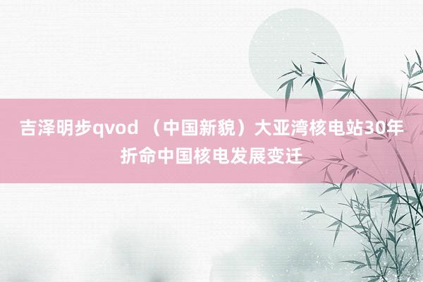 吉泽明步qvod （中国新貌）大亚湾核电站30年折命中国核电发展变迁