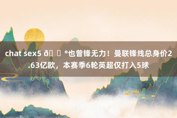 chat sex5 😰也曾锋无力！曼联锋线总身价2.63亿欧，本赛季6轮英超仅打入5球