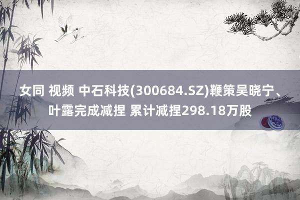 女同 视频 中石科技(300684.SZ)鞭策吴晓宁、叶露完成减捏 累计减捏298.18万股