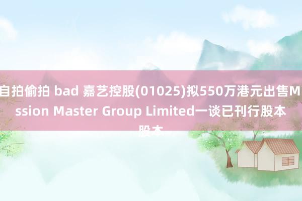 自拍偷拍 bad 嘉艺控股(01025)拟550万港元出售Mission Master Group Limited一谈已刊行股本