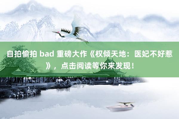 自拍偷拍 bad 重磅大作《权倾天地：医妃不好惹》，点击阅读等你来发现！