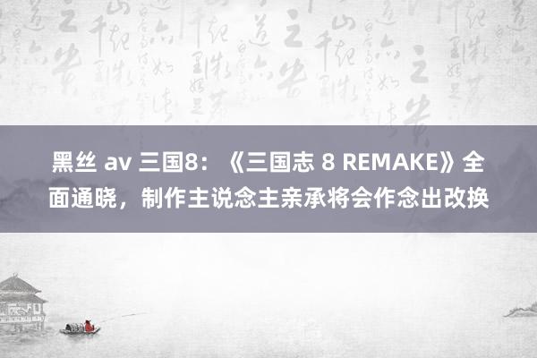 黑丝 av 三国8：《三国志 8 REMAKE》全面通晓，制作主说念主亲承将会作念出改换