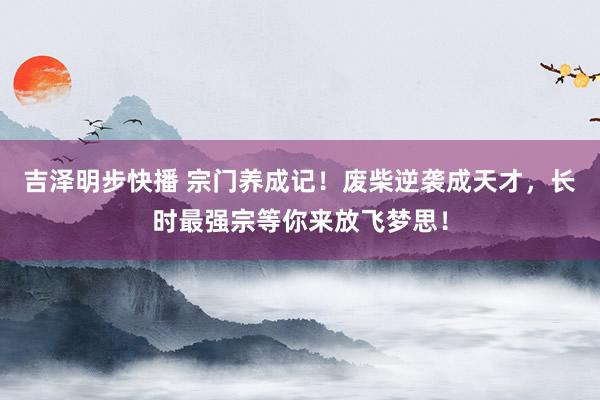 吉泽明步快播 宗门养成记！废柴逆袭成天才，长时最强宗等你来放飞梦思！