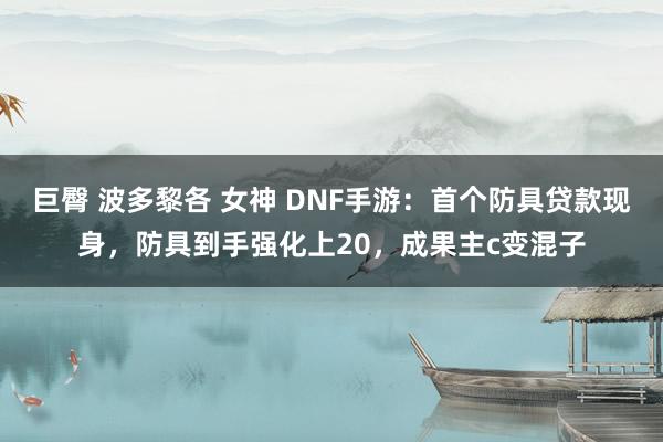 巨臀 波多黎各 女神 DNF手游：首个防具贷款现身，防具到手强化上20，成果主c变混子