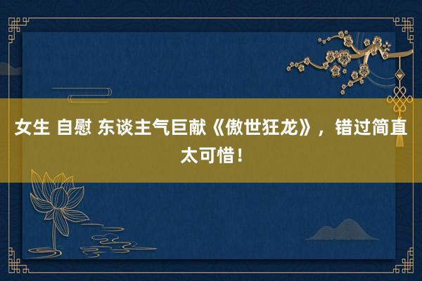 女生 自慰 东谈主气巨献《傲世狂龙》，错过简直太可惜！