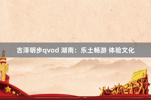 吉泽明步qvod 湖南：乐土畅游 体验文化