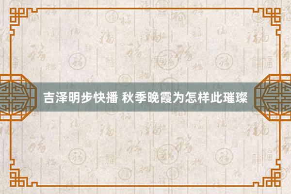 吉泽明步快播 秋季晚霞为怎样此璀璨