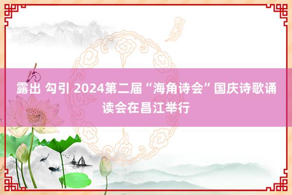 露出 勾引 2024第二届“海角诗会”国庆诗歌诵读会在昌江举行