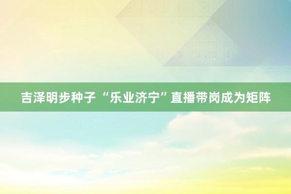 吉泽明步种子 “乐业济宁”直播带岗成为矩阵