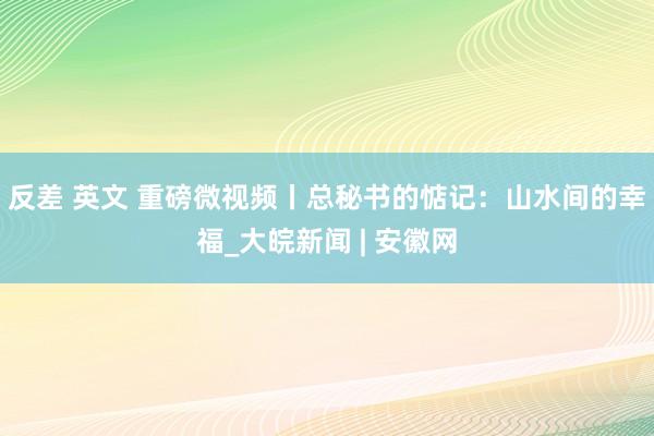 反差 英文 重磅微视频丨总秘书的惦记：山水间的幸福_大皖新闻 | 安徽网