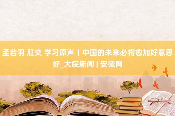 孟若羽 肛交 学习原声｜中国的未来必将愈加好意思好_大皖新闻 | 安徽网