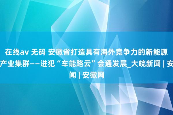 在线av 无码 安徽省打造具有海外竞争力的新能源汽车产业集群——进犯“车能路云”会通发展_大皖新闻 | 安徽网