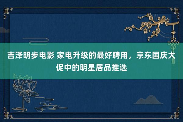 吉泽明步电影 家电升级的最好聘用，京东国庆大促中的明星居品推选