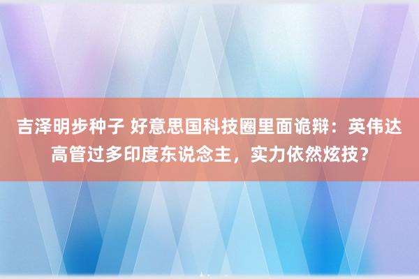 吉泽明步种子 好意思国科技圈里面诡辩：英伟达高管过多印度东说念主，实力依然炫技？