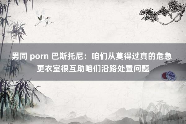 男同 porn 巴斯托尼：咱们从莫得过真的危急 更衣室很互助咱们沿路处置问题