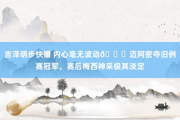 吉泽明步快播 内心毫无波动😂迈阿密夺旧例赛冠军，赛后梅西神采极其淡定