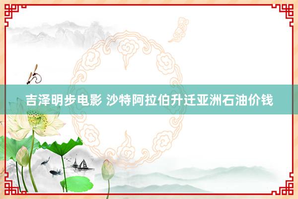 吉泽明步电影 沙特阿拉伯升迁亚洲石油价钱