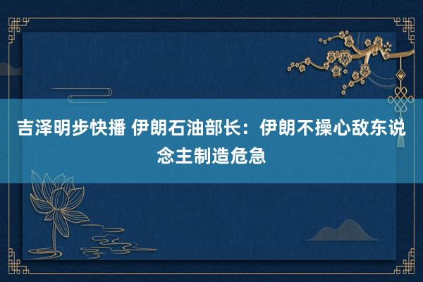 吉泽明步快播 伊朗石油部长：伊朗不操心敌东说念主制造危急