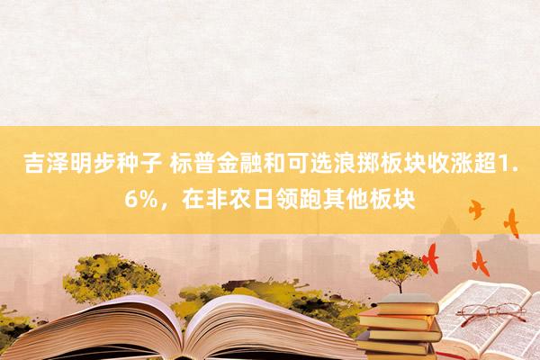 吉泽明步种子 标普金融和可选浪掷板块收涨超1.6%，在非农日领跑其他板块