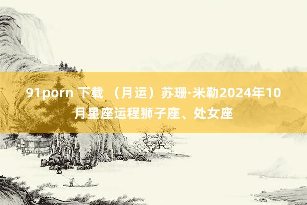 91porn 下载 （月运）苏珊·米勒2024年10月星座运程狮子座、处女座