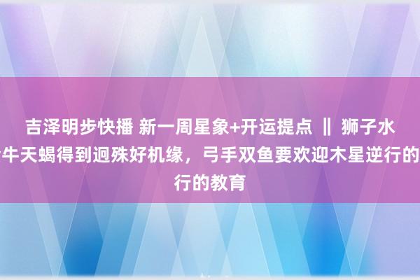 吉泽明步快播 新一周星象+开运提点 ‖ 狮子水瓶金牛天蝎得到迥殊好机缘，弓手双鱼要欢迎木星逆行的教育