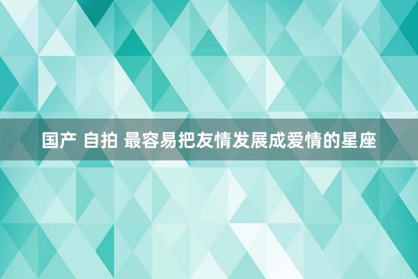 国产 自拍 最容易把友情发展成爱情的星座