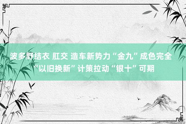 波多野结衣 肛交 造车新势力“金九”成色完全  “以旧换新”计策拉动“银十”可期