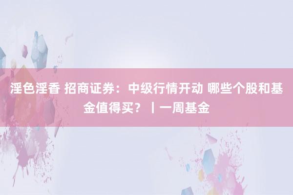 淫色淫香 招商证券：中级行情开动 哪些个股和基金值得买？丨一周基金