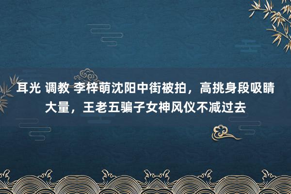 耳光 调教 李梓萌沈阳中街被拍，高挑身段吸睛大量，王老五骗子女神风仪不减过去