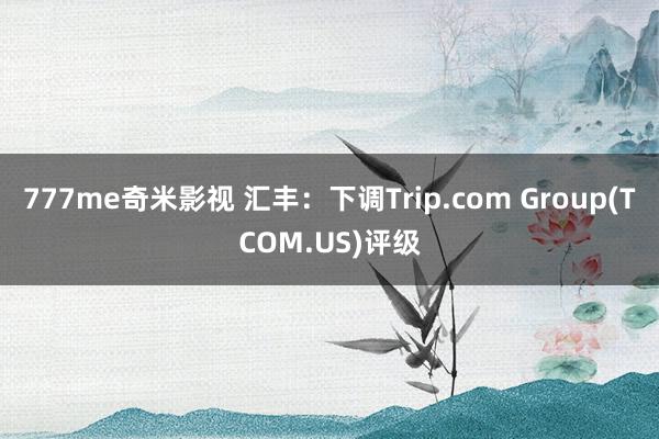 777me奇米影视 汇丰：下调Trip.com Group(TCOM.US)评级