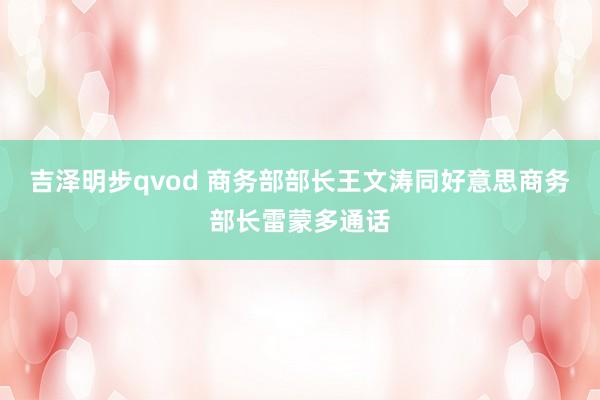 吉泽明步qvod 商务部部长王文涛同好意思商务部长雷蒙多通话