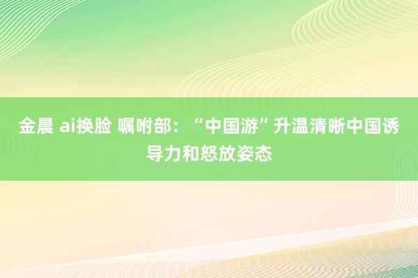 金晨 ai换脸 嘱咐部：“中国游”升温清晰中国诱导力和怒放姿态